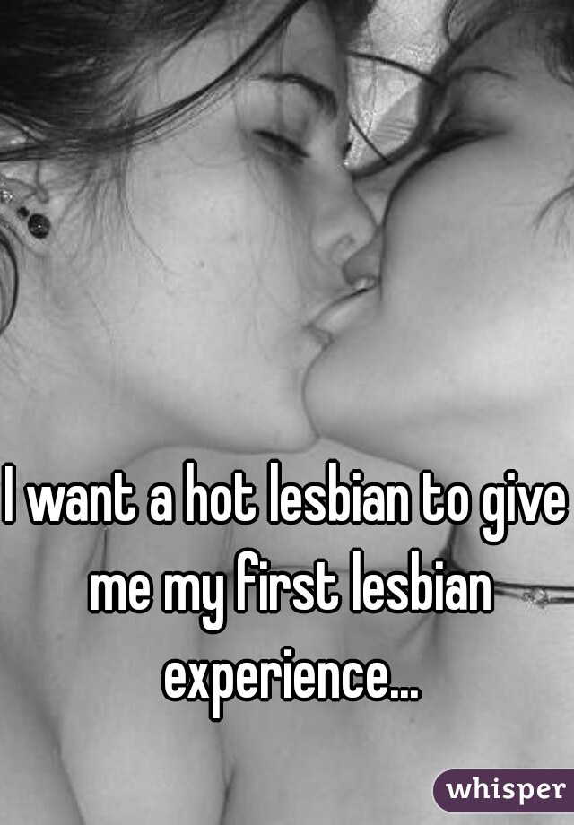 I want a hot lesbian to give me my first lesbian experience...
