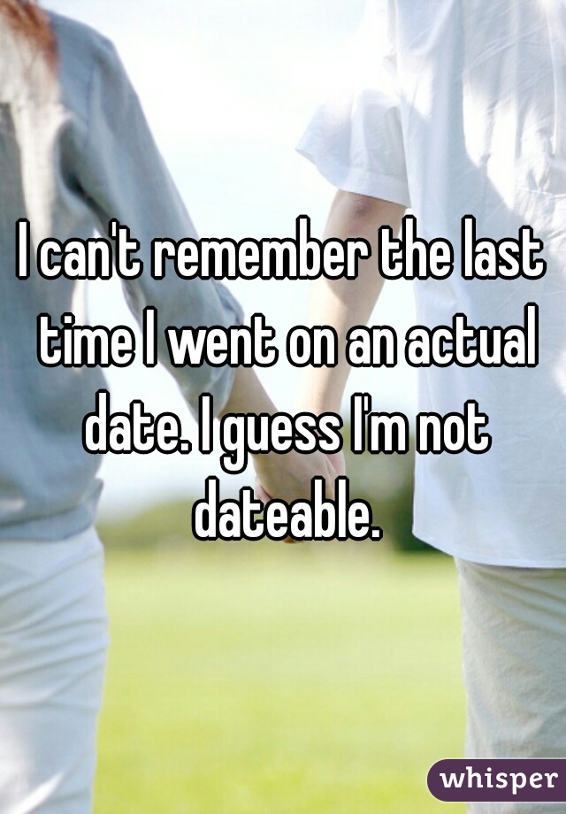 I can't remember the last time I went on an actual date. I guess I'm not dateable.