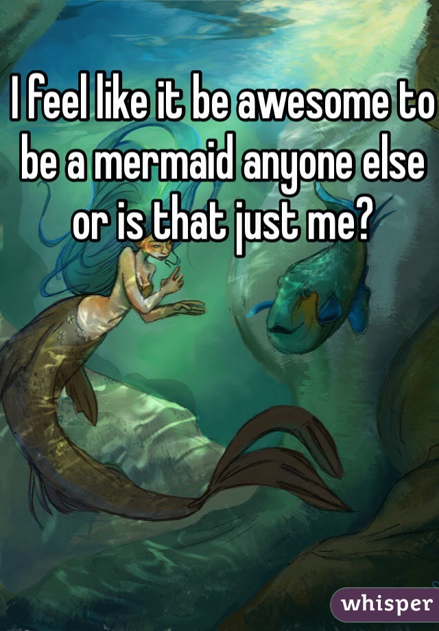 I feel like it be awesome to be a mermaid anyone else or is that just me?