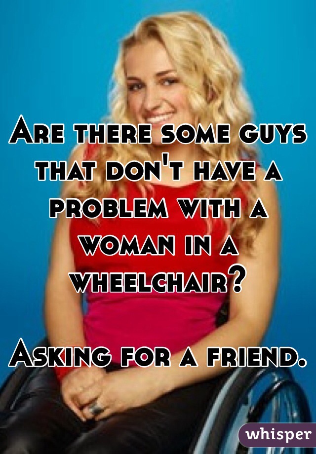 Are there some guys that don't have a problem with a woman in a wheelchair?

Asking for a friend. 