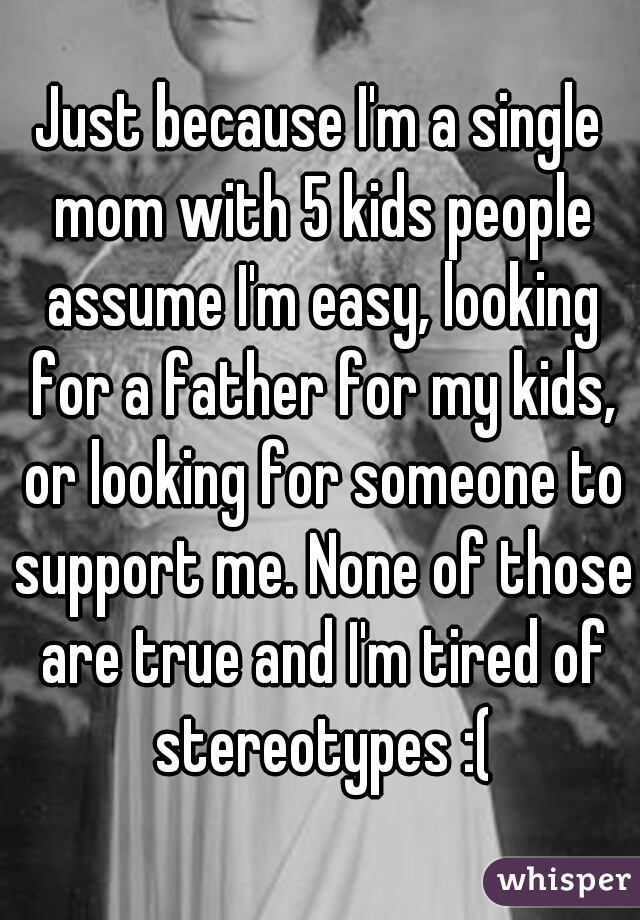 Just because I'm a single mom with 5 kids people assume I'm easy, looking for a father for my kids, or looking for someone to support me. None of those are true and I'm tired of stereotypes :(