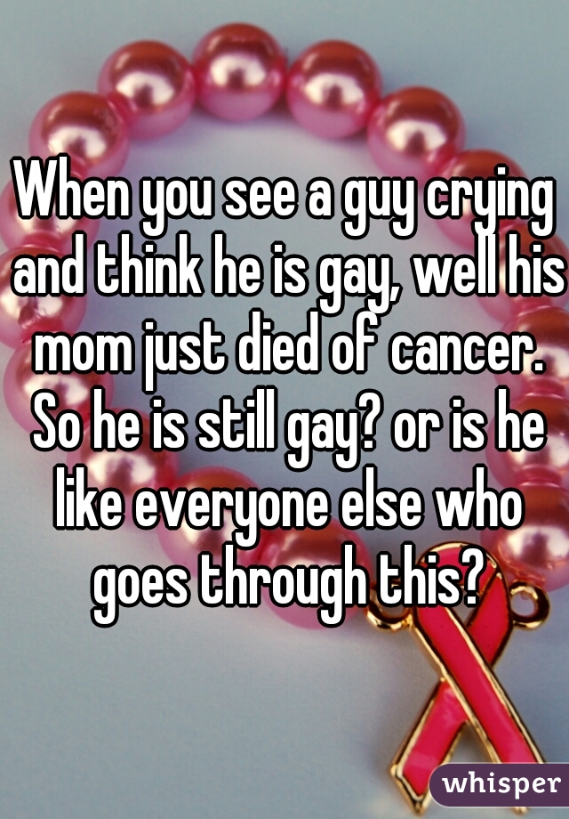 When you see a guy crying and think he is gay, well his mom just died of cancer. So he is still gay? or is he like everyone else who goes through this?