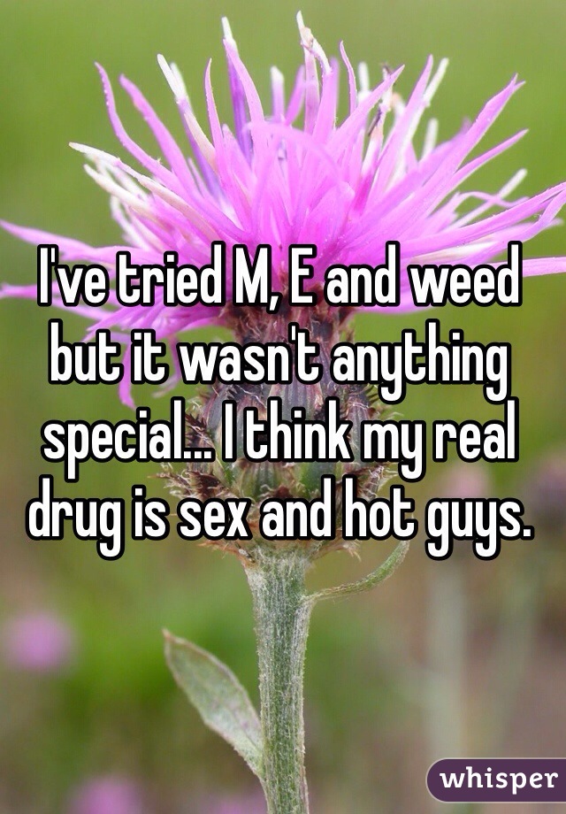 I've tried M, E and weed but it wasn't anything special... I think my real drug is sex and hot guys.
