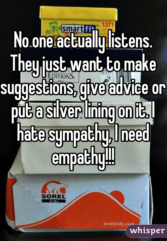 No one actually listens. They just want to make suggestions, give advice or put a silver lining on it. I hate sympathy, I need empathy!!!