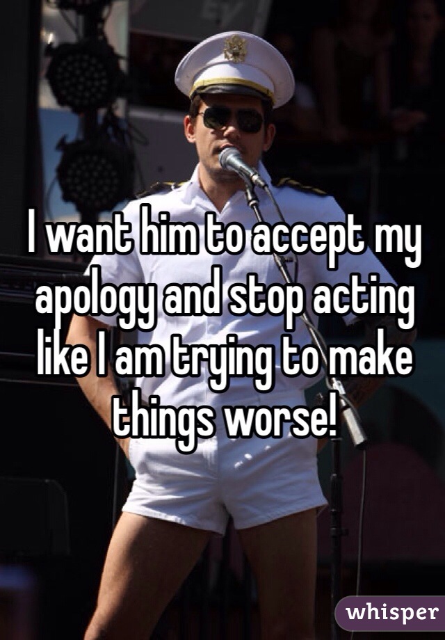 I want him to accept my apology and stop acting like I am trying to make things worse!