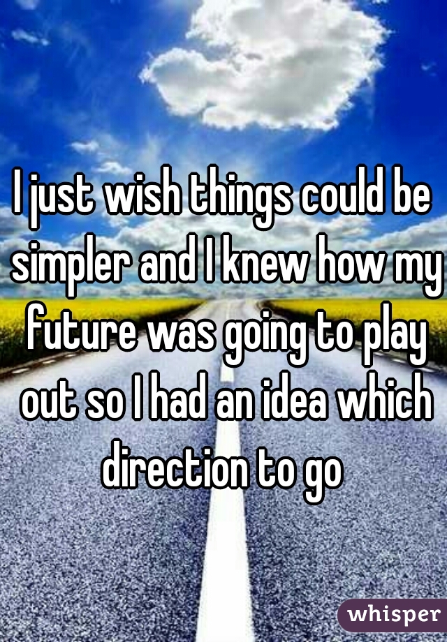 I just wish things could be simpler and I knew how my future was going to play out so I had an idea which direction to go 