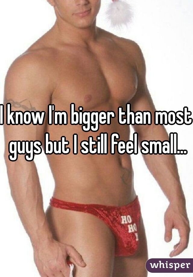 I know I'm bigger than most guys but I still feel small...