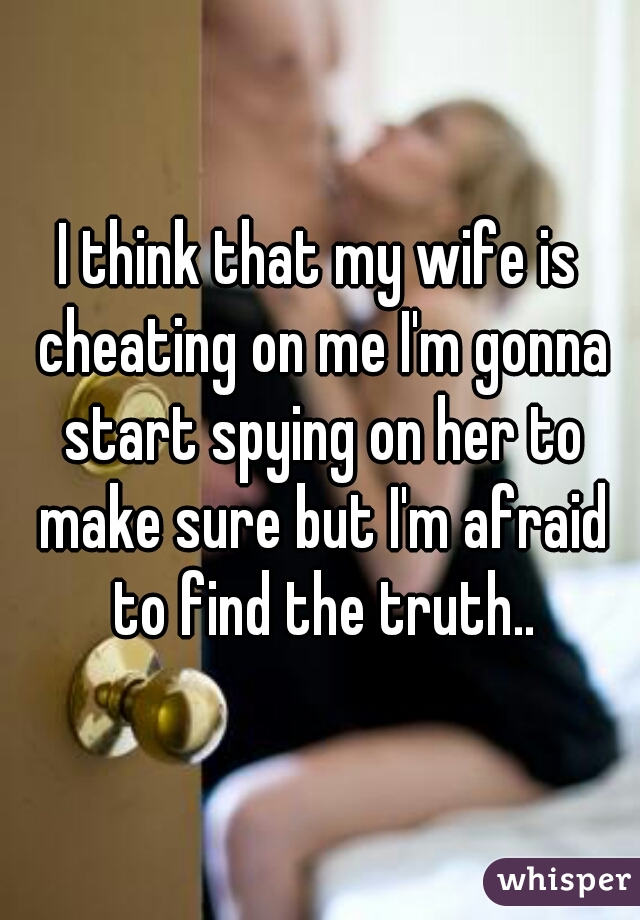 I think that my wife is cheating on me I'm gonna start spying on her to make sure but I'm afraid to find the truth..