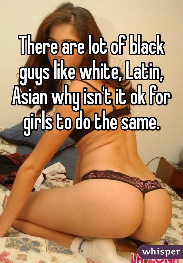 There are lot of black guys like white, Latin, Asian why isn't it ok for girls to do the same. 