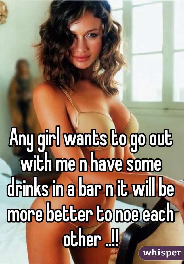 Any girl wants to go out with me n have some drinks in a bar n it will be more better to noe each other ..!!