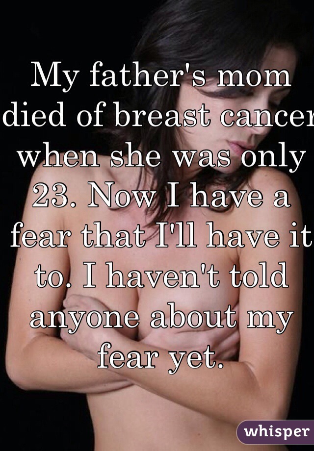 My father's mom died of breast cancer when she was only 23. Now I have a fear that I'll have it to. I haven't told anyone about my fear yet. 