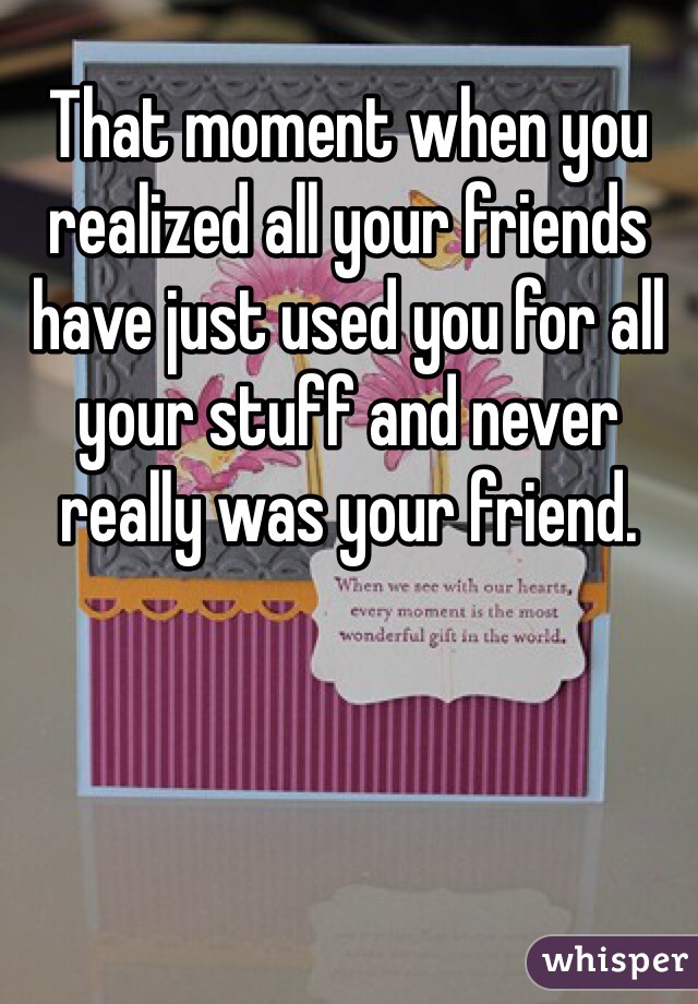 That moment when you realized all your friends have just used you for all your stuff and never really was your friend. 