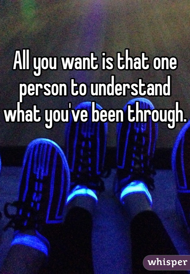All you want is that one person to understand what you've been through.