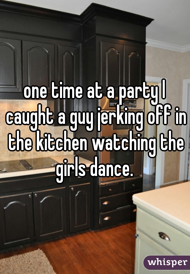 one time at a party I caught a guy jerking off in the kitchen watching the girls dance. 