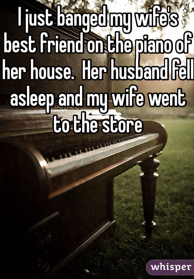 I just banged my wife's best friend on the piano of her house.  Her husband fell asleep and my wife went to the store 