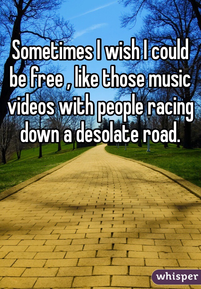 Sometimes I wish I could be free , like those music videos with people racing down a desolate road.