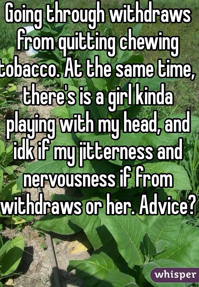 Going through withdraws from quitting chewing tobacco. At the same time, there's is a girl kinda playing with my head, and idk if my jitterness and nervousness if from withdraws or her. Advice? 