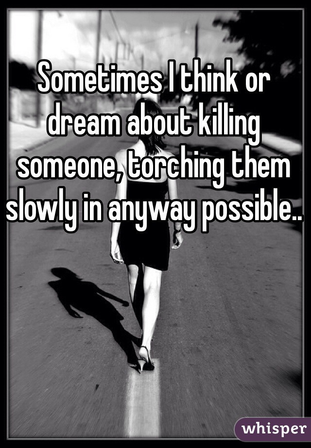Sometimes I think or dream about killing someone, torching them slowly in anyway possible.. 