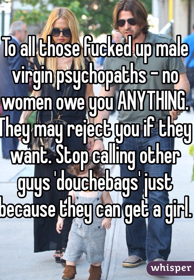 To all those fucked up male virgin psychopaths - no women owe you ANYTHING. They may reject you if they want. Stop calling other guys 'douchebags' just because they can get a girl.