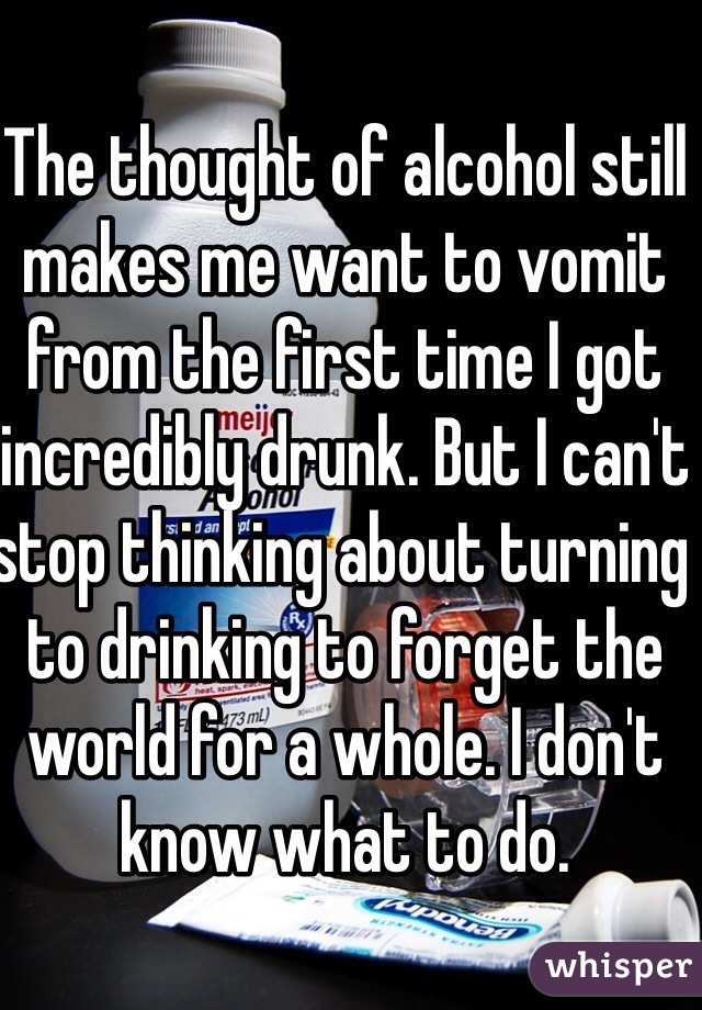 The thought of alcohol still makes me want to vomit from the first time I got incredibly drunk. But I can't stop thinking about turning to drinking to forget the world for a whole. I don't know what to do. 