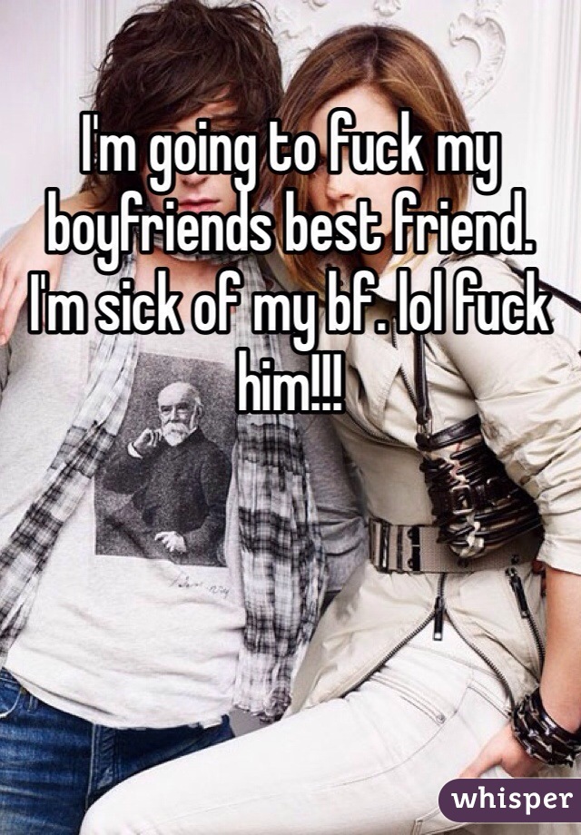 I'm going to fuck my boyfriends best friend. 
I'm sick of my bf. lol fuck him!!!