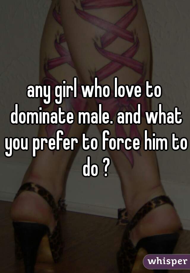 any girl who love to dominate male. and what you prefer to force him to do ?