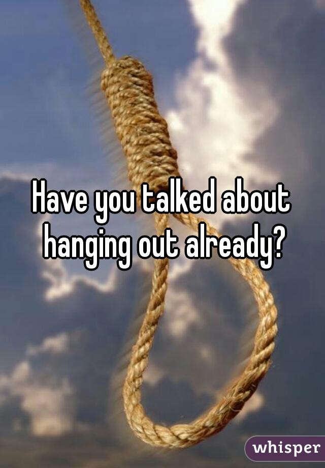 Have you talked about hanging out already?
