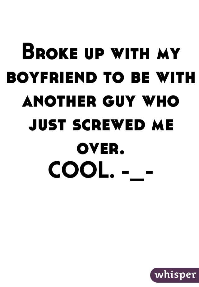 Broke up with my boyfriend to be with another guy who just screwed me over. 
COOL. -_-