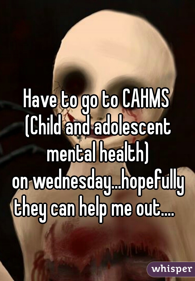 Have to go to CAHMS 
(Child and adolescent mental health) 
on wednesday...hopefully they can help me out....   