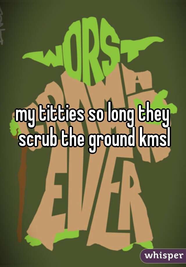 my titties so long they scrub the ground kmsl