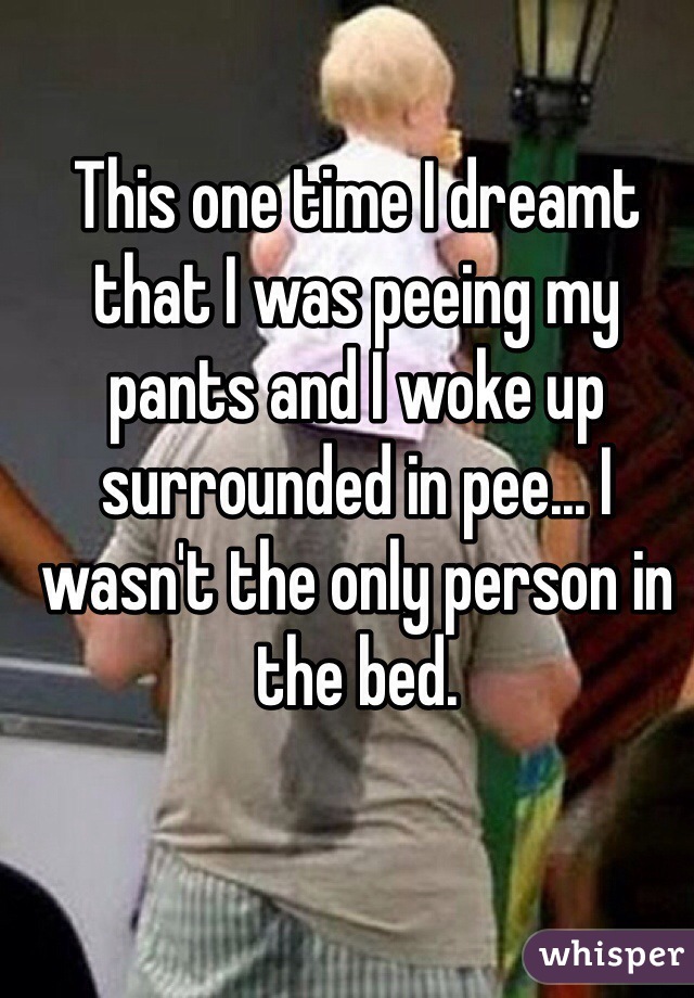 This one time I dreamt that I was peeing my pants and I woke up surrounded in pee... I wasn't the only person in the bed. 