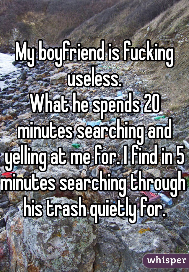 My boyfriend is fucking useless. 
What he spends 20 minutes searching and yelling at me for. I find in 5 minutes searching through his trash quietly for. 