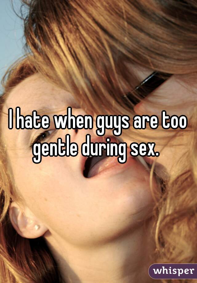 I hate when guys are too gentle during sex.  