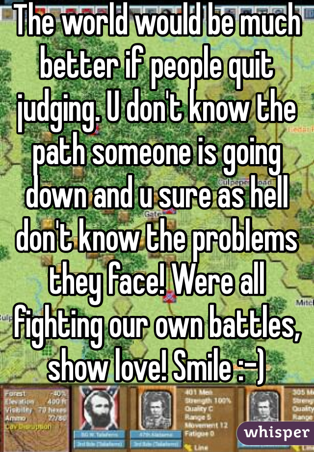 The world would be much better if people quit judging. U don't know the path someone is going down and u sure as hell don't know the problems they face! Were all fighting our own battles, show love! Smile :-)