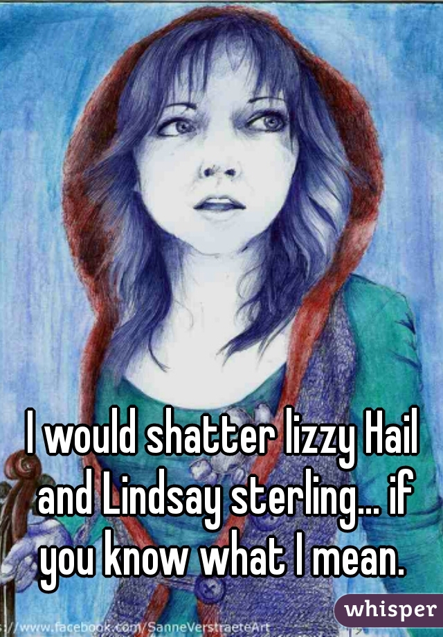 I would shatter lizzy Hail and Lindsay sterling... if you know what I mean. 