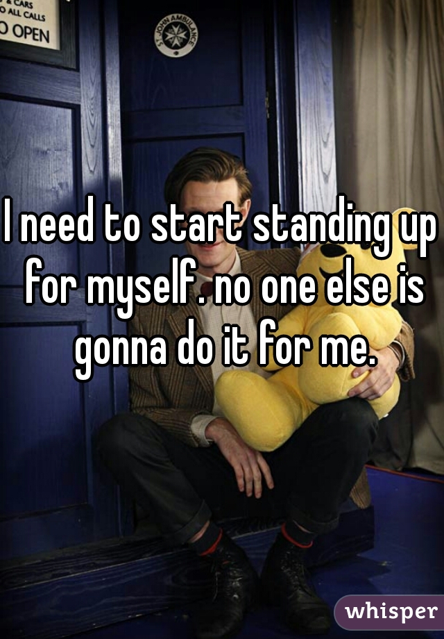 I need to start standing up for myself. no one else is gonna do it for me.