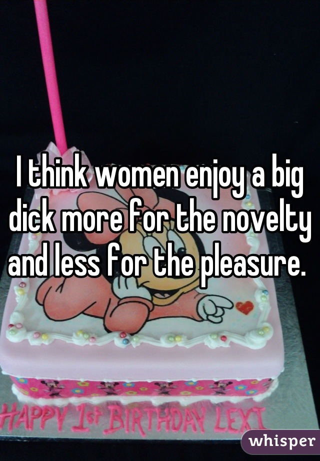 I think women enjoy a big dick more for the novelty and less for the pleasure. 