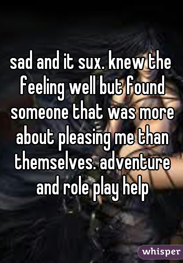 sad and it sux. knew the feeling well but found someone that was more about pleasing me than themselves. adventure and role play help