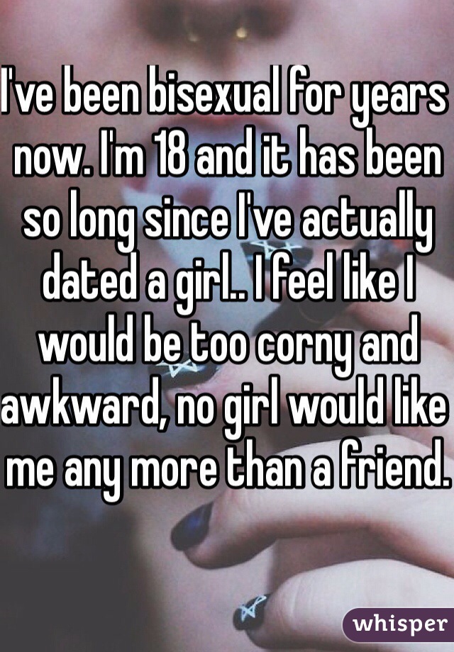 I've been bisexual for years now. I'm 18 and it has been so long since I've actually dated a girl.. I feel like I would be too corny and awkward, no girl would like me any more than a friend.