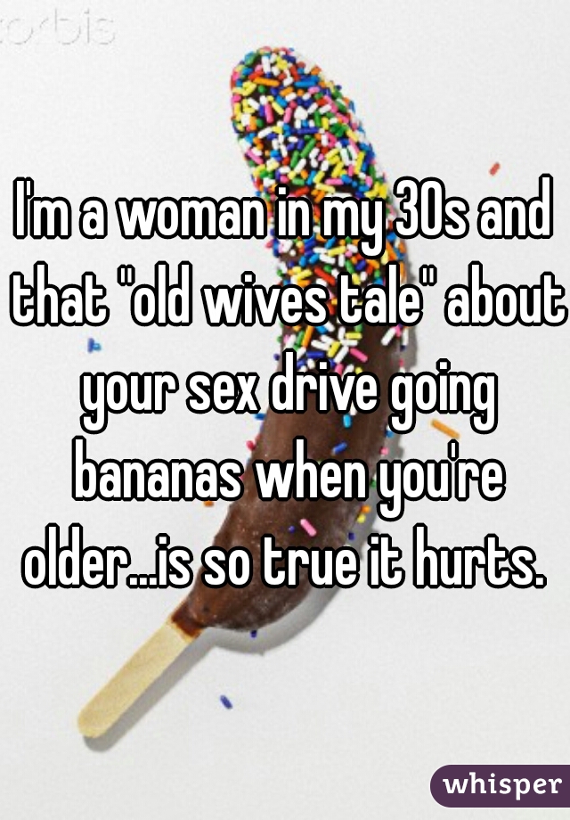 I'm a woman in my 30s and that "old wives tale" about your sex drive going bananas when you're older...is so true it hurts. 
