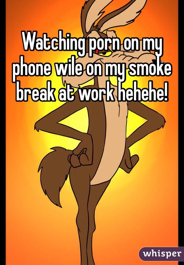 Watching porn on my phone wile on my smoke break at work hehehe!