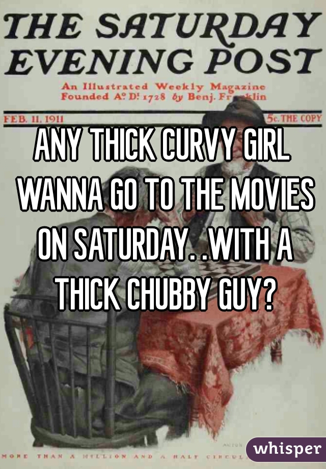 ANY THICK CURVY GIRL WANNA GO TO THE MOVIES ON SATURDAY. .WITH A THICK CHUBBY GUY?