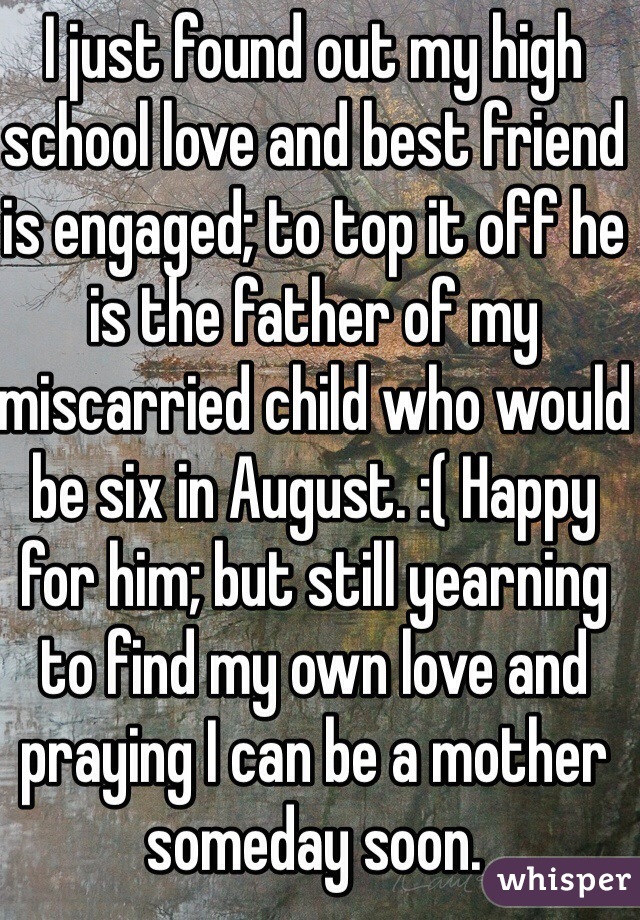 I just found out my high school love and best friend is engaged; to top it off he is the father of my miscarried child who would be six in August. :( Happy for him; but still yearning to find my own love and praying I can be a mother someday soon.