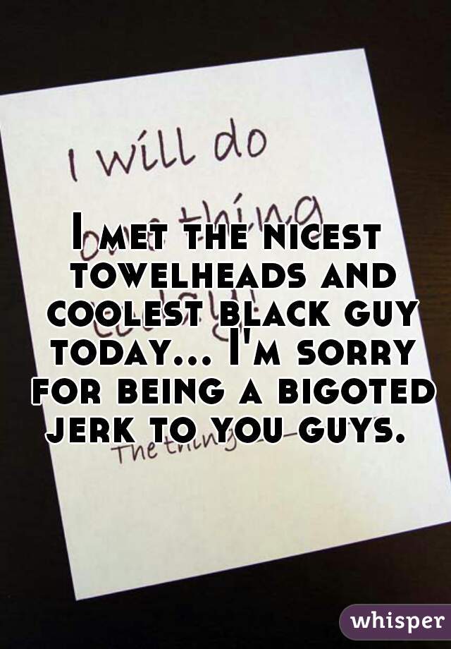 I met the nicest towelheads and coolest black guy today... I'm sorry for being a bigoted jerk to you guys. 