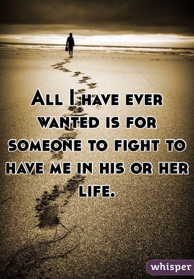 All I have ever wanted is for someone to fight to have me in his or her life. 