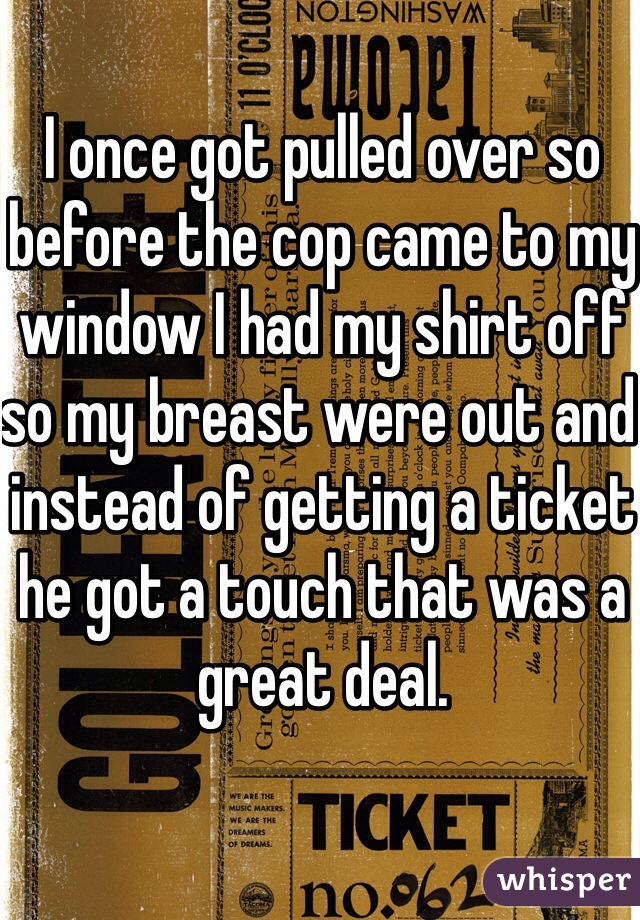 I once got pulled over so before the cop came to my window I had my shirt off so my breast were out and instead of getting a ticket he got a touch that was a great deal.