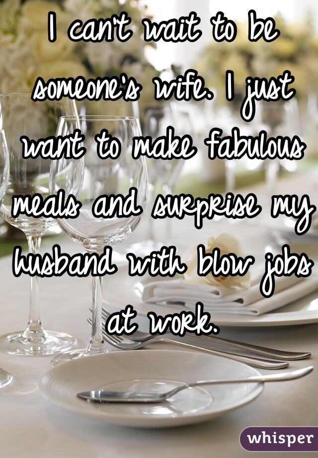 I can't wait to be someone's wife. I just want to make fabulous meals and surprise my husband with blow jobs at work.