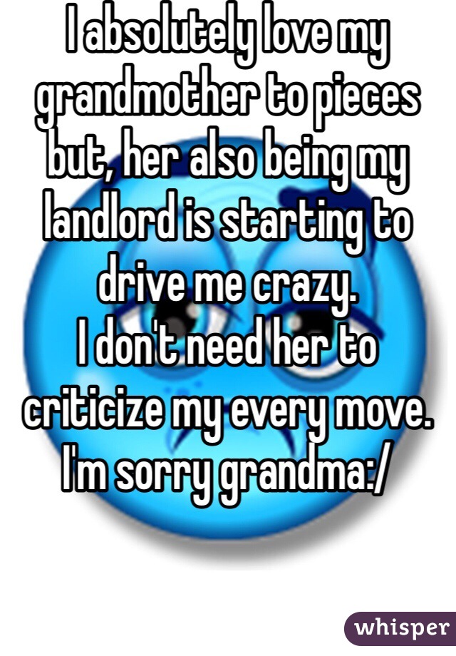 I absolutely love my grandmother to pieces but, her also being my landlord is starting to drive me crazy. 
I don't need her to criticize my every move. 
I'm sorry grandma:/