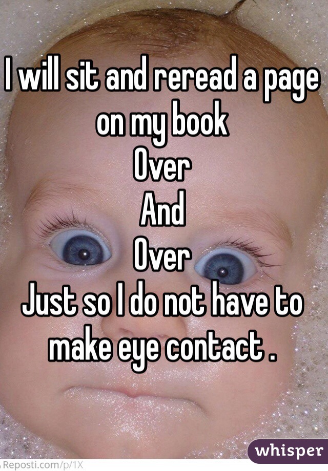 I will sit and reread a page on my book 
Over 
And 
Over 
Just so I do not have to make eye contact . 