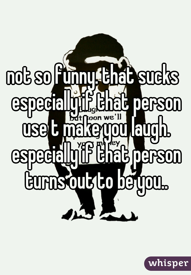 not so funny. that sucks  especially if that person use t make you laugh. especially if that person turns out to be you..